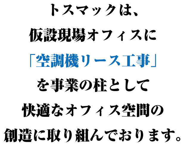 トスマックは、仮設現場オフィスに『空調機リース工事』を事業の柱として快適なオフィス空間の創造に取り組んでおります。